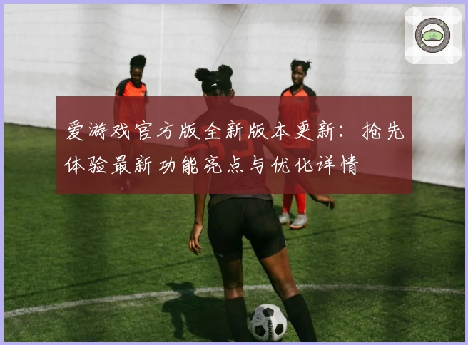 爱游戏官方版全新版本更新：抢先体验最新功能亮点与优化详情