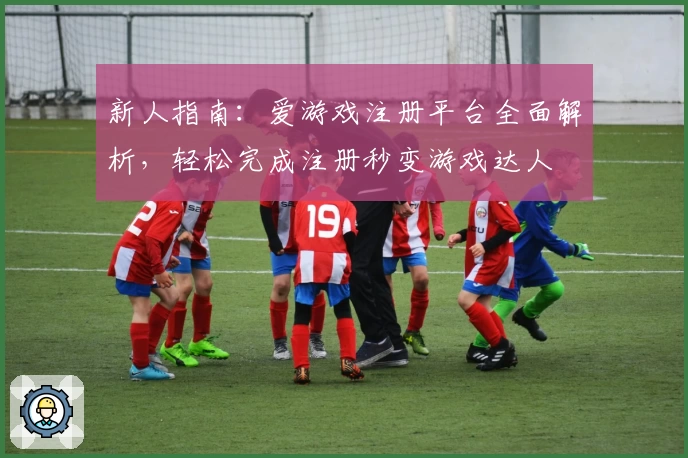 新人指南：爱游戏注册平台全面解析，轻松完成注册秒变游戏达人