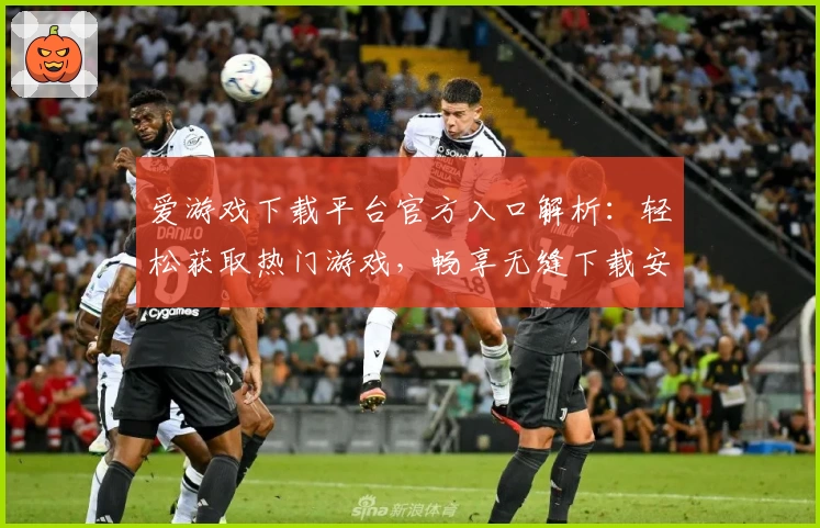 爱游戏下载平台官方入口解析:轻松获取热门游戏,畅享无缝下载安装体验