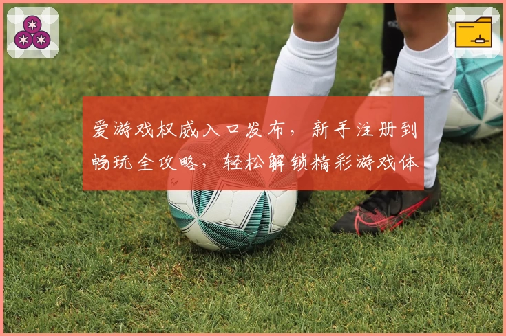 爱游戏权威入口发布，新手注册到畅玩全攻略，轻松解锁精彩游戏体验