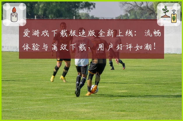 爱游戏下载极速版全新上线：流畅体验与高效下载，用户好评如潮！