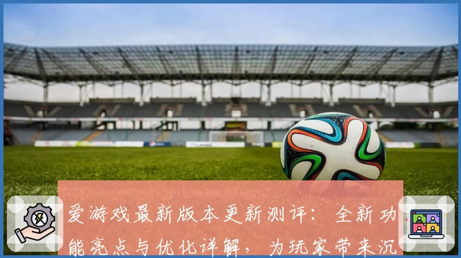 爱游戏最新版本更新测评：全新功能亮点与优化详解，为玩家带来沉浸式体验