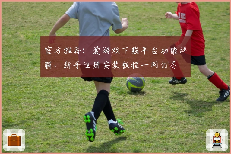 官方推荐：爱游戏下载平台功能详解，新手注册安装教程一网打尽