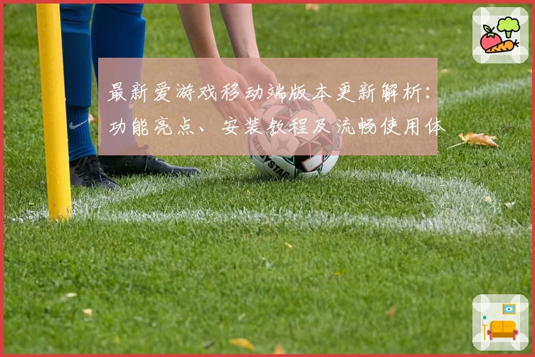最新爱游戏移动端版本更新解析：功能亮点、安装教程及流畅使用体验全指南