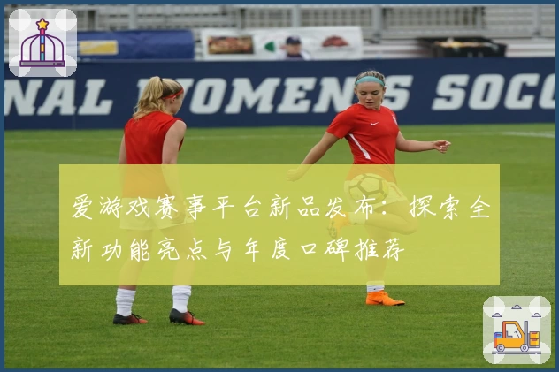 爱游戏赛事平台新品发布：探索全新功能亮点与年度口碑推荐