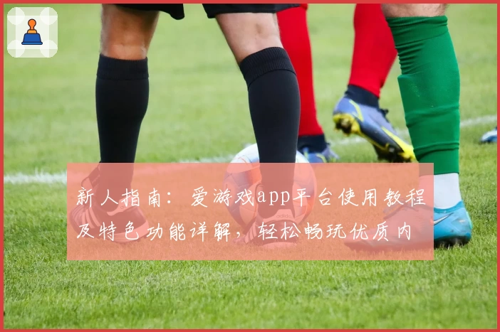 新人指南:爱游戏app平台使用教程及特色功能详解,轻松畅玩优质内容