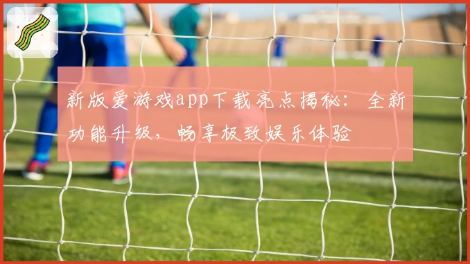 新版爱游戏app下载亮点揭秘：全新功能升级，畅享极致娱乐体验