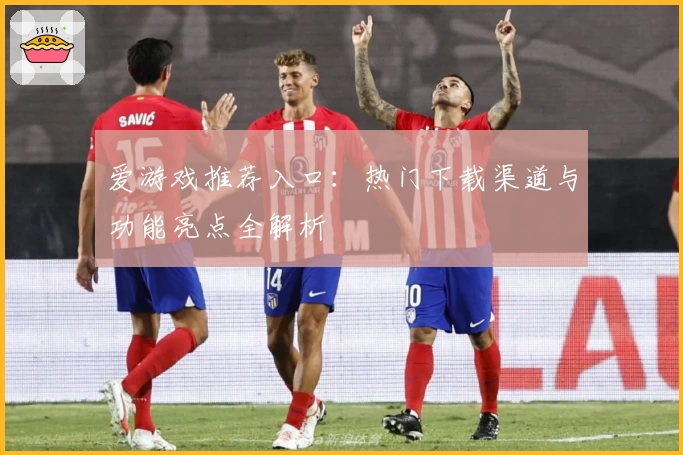 爱游戏推荐入口：热门下载渠道与功能亮点全解析