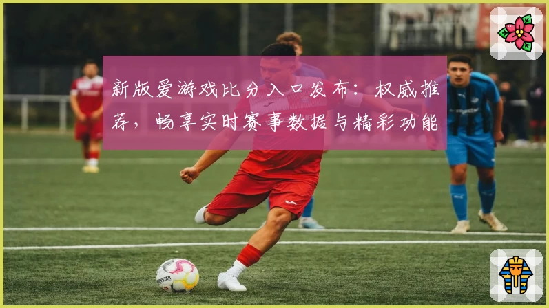 新版爱游戏比分入口发布:权威推荐,畅享实时赛事数据与精彩功能解析