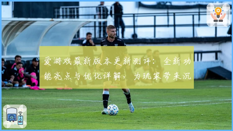 爱游戏最新版本更新测评:全新功能亮点与优化详解,为玩家带来沉浸式体验