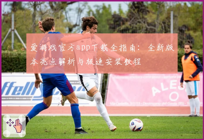爱游戏官方app下载全指南：全新版本亮点解析与极速安装教程